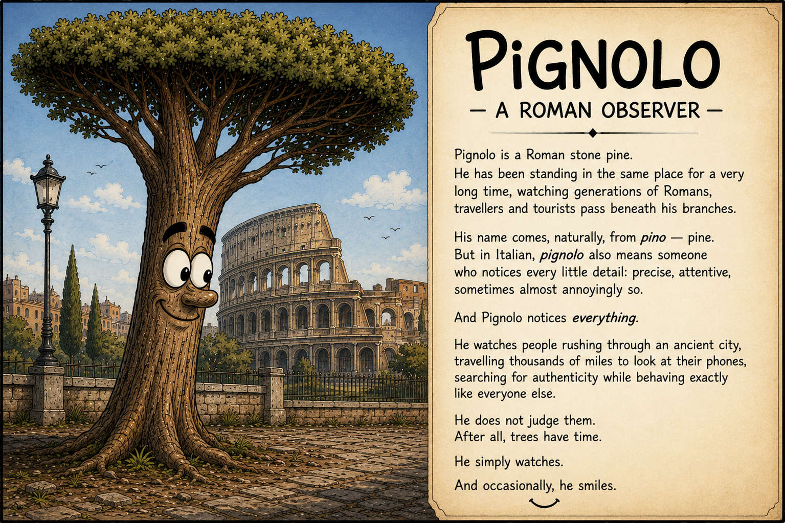 Pignolo — a Roman observer. Pignolo is a Roman stone pine. He has been standing in the same place for a very long time, watching generations of Romans, travellers and tourists pass beneath his branches. His name comes, naturally, from pino — pine. But in Italian, pignolo also means someone who notices every little detail: precise, attentive, sometimes almost annoyingly so. And Pignolo notices everything. He watches people rushing through an ancient city, travelling thousands of miles to look at their phones, searching for authenticity while behaving exactly like everyone else. He does not judge them. After all, trees have time. He simply watches. And occasionally, he smiles.